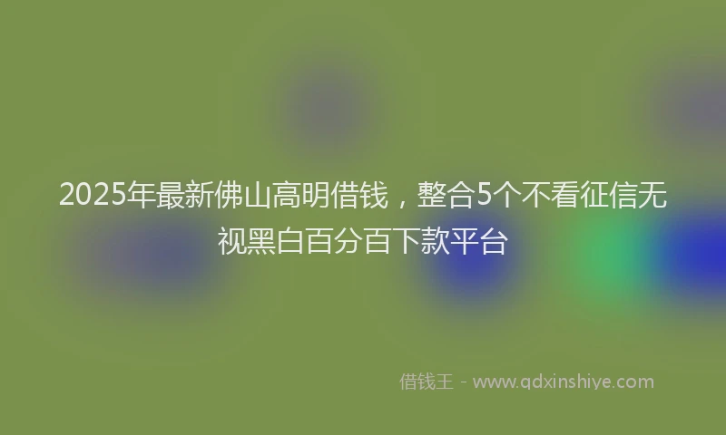 2025年最新佛山高明借钱，整合5个不看征信无视黑白百分百下款平台
