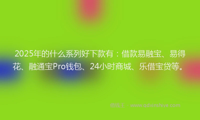 2025年的什么系列好下款有：借款易融宝、易得花、融通宝Pro钱包、24小时商城、乐借宝贷等。