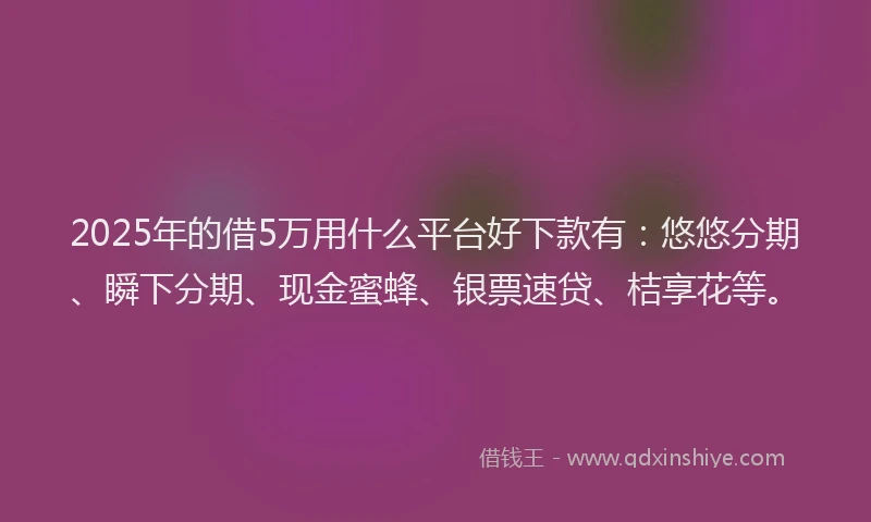 2025年的借5万用什么平台好下款有：悠悠分期、瞬下分期、现金蜜蜂、银票速贷、桔享花等。