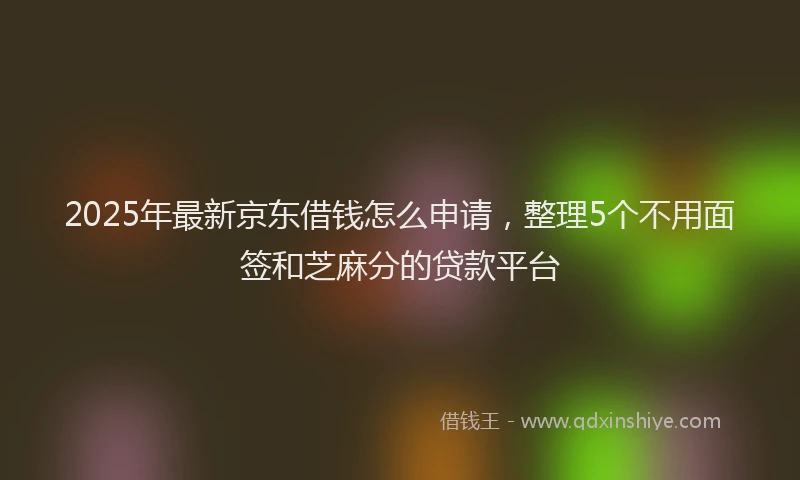 2025年最新京东借钱怎么申请，整理5个不用面签和芝麻分的贷款平台