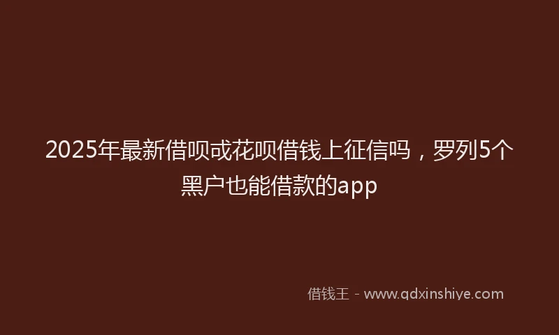 2025年最新借呗戓花呗借钱上征信吗，罗列5个黑户也能借款的app