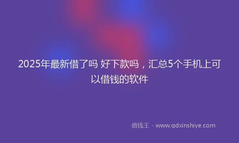 2025年最新借了吗 好下款吗，汇总5个手机上可以借钱的软件