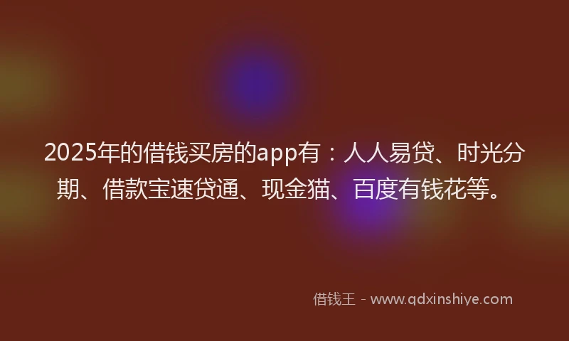 2025年的借钱买房的app有：人人易贷、时光分期、借款宝速贷通、现金猫、百度有钱花等。