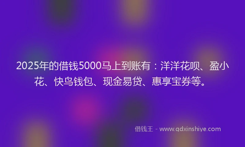 2025年的借钱5000马上到账有：洋洋花呗、盈小花、快鸟钱包、现金易贷、惠享宝券等。