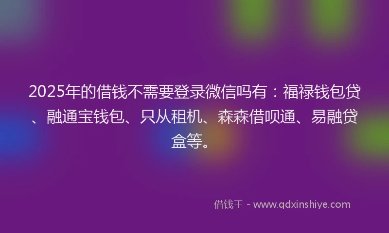 2025年的借钱不需要登录微信吗有：福禄钱包贷、融通宝钱包、只从租机、森森借呗通、易融贷盒等。
