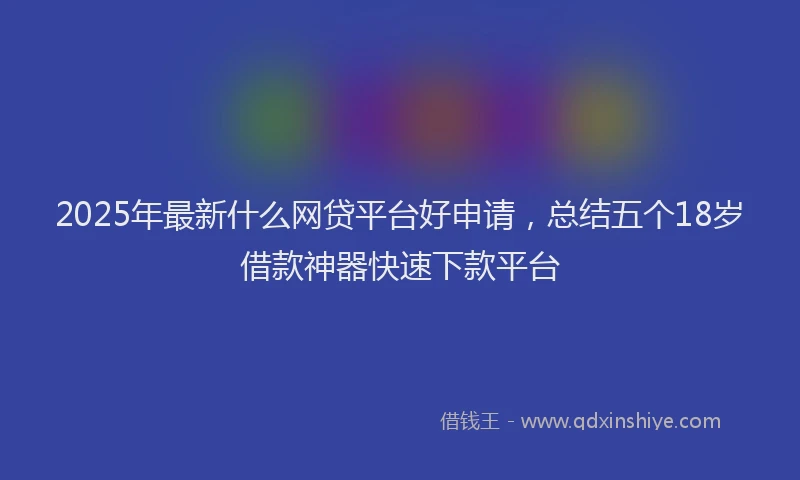 2025年最新什么网贷平台好申请，总结五个18岁借款神器快速下款平台