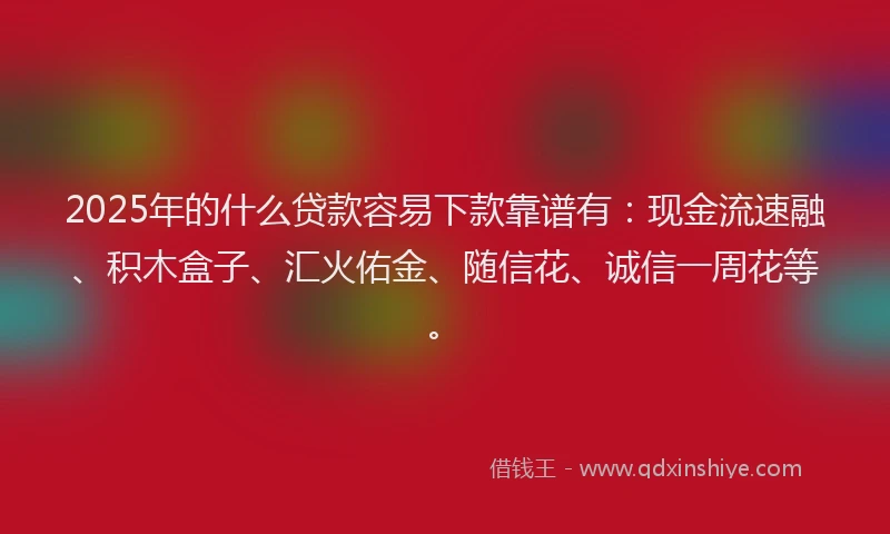 2025年的什么贷款容易下款靠谱有：现金流速融、积木盒子、汇火佑金、随信花、诚信一周花等。