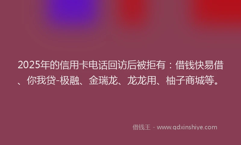 2025年的信用卡电话回访后被拒有：借钱快易借、你我贷-极融、金瑞龙、龙龙用、柚子商城等。