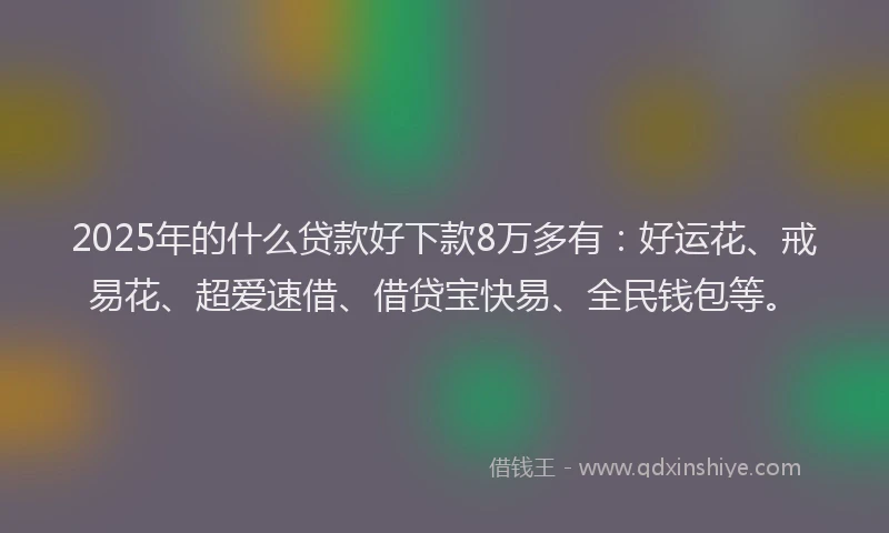 2025年的什么贷款好下款8万多有：好运花、戒易花、超爱速借、借贷宝快易、全民钱包等。