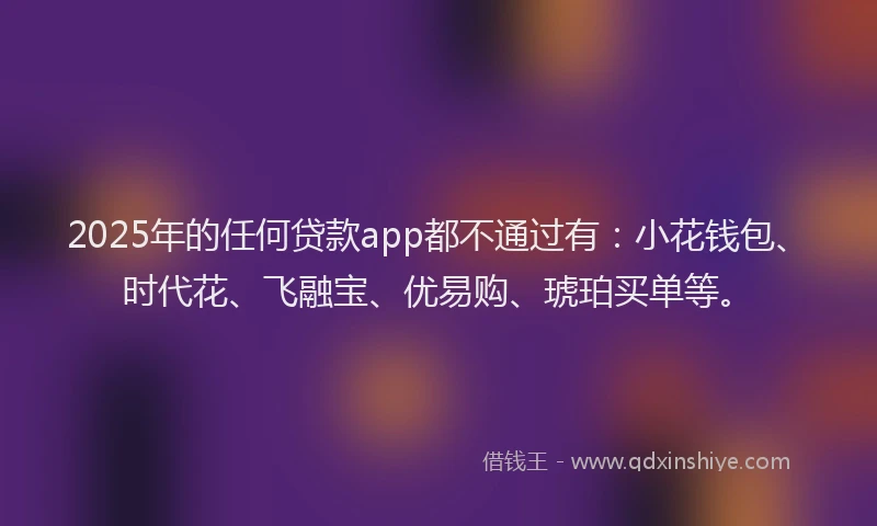 2025年的任何贷款app都不通过有：小花钱包、时代花、飞融宝、优易购、琥珀买单等。