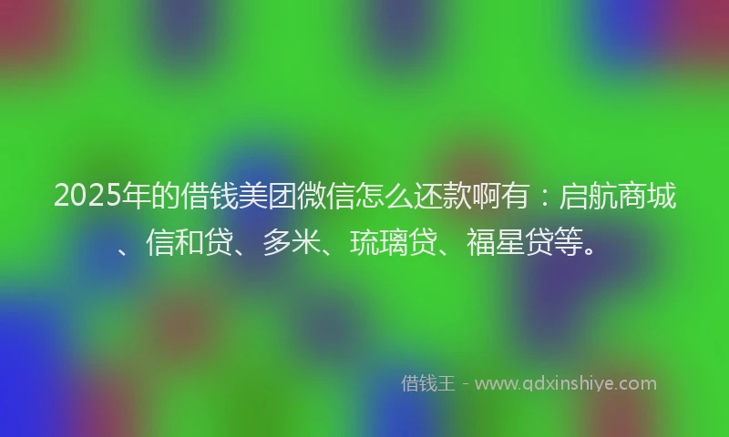 2025年的借钱美团微信怎么还款啊有：启航商城、信和贷、多米、琉璃贷、福星贷等。