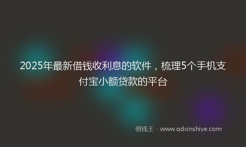 2025年最新借钱收利息的软件，梳理5个手机支付宝小额贷款的平台