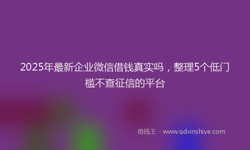 2025年最新企业微信借钱真实吗，整理5个低门槛不查征信的平台