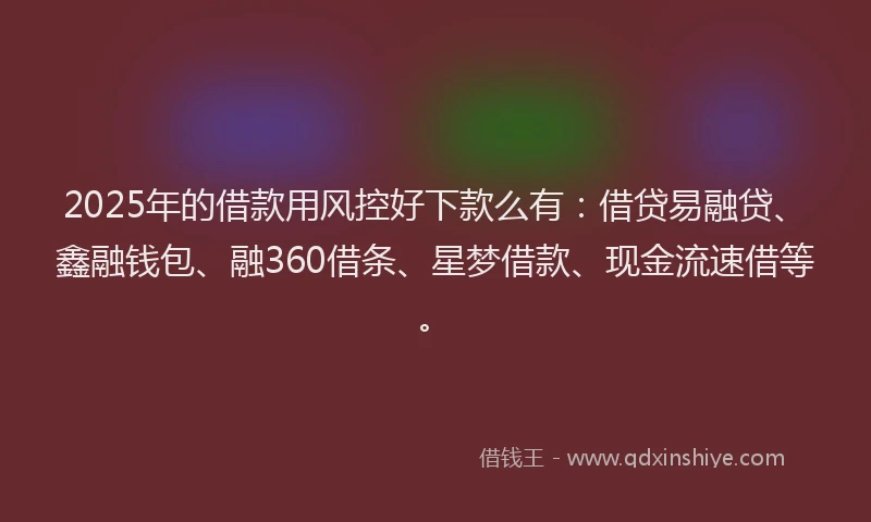 2025年的借款用风控好下款么有：借贷易融贷、鑫融钱包、融360借条、星梦借款、现金流速借等。