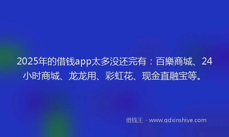 2025年的借钱app太多没还完有：百樂商城、24小时商城、龙龙用、彩虹花、现金直融宝等。