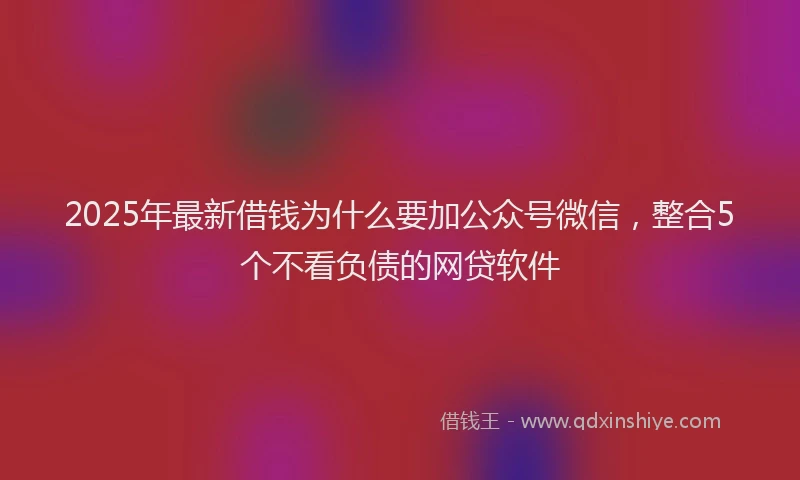 2025年最新借钱为什么要加公众号微信，整合5个不看负债的网贷软件