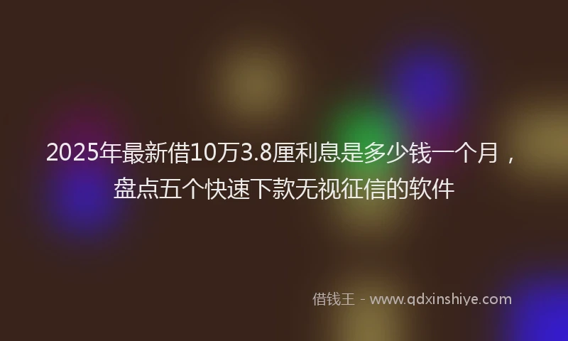 2025年最新借10万3.8厘利息是多少钱一个月，盘点五个快速下款无视征信的软件