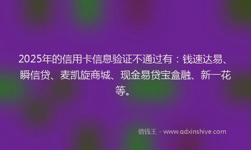 2025年的信用卡信息验证不通过有：钱速达易、瞬信贷、麦凯旋商城、现金易贷宝盒融、新一花等。
