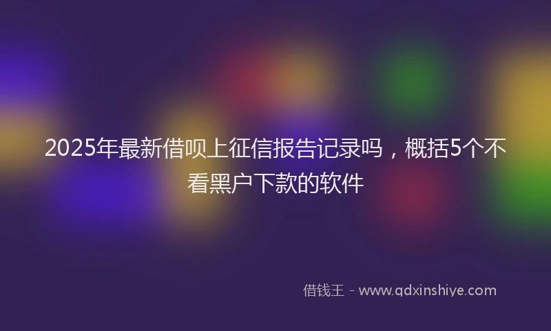 2025年最新借呗上征信报告记录吗，概括5个不看黑户下款的软件