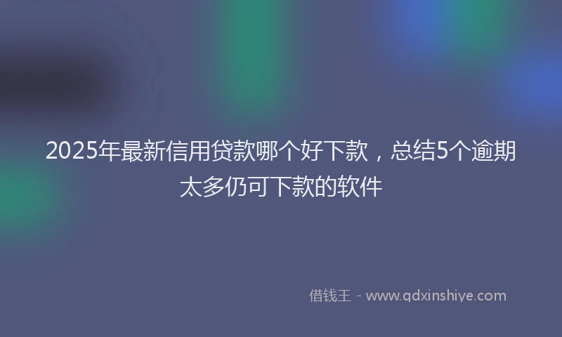 2025年最新信用贷款哪个好下款，总结5个逾期太多仍可下款的软件