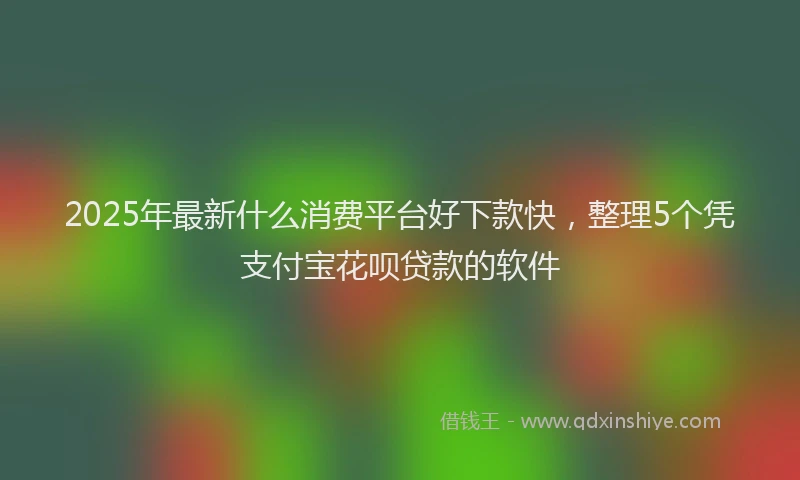 2025年最新什么消费平台好下款快，整理5个凭支付宝花呗贷款的软件