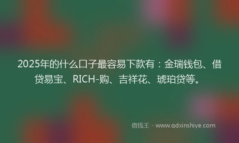 2025年的什么口子最容易下款有：金瑞钱包、借贷易宝、RICH-购、吉祥花、琥珀贷等。