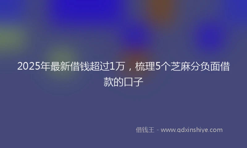 2025年最新借钱超过1万，梳理5个芝麻分负面借款的口子