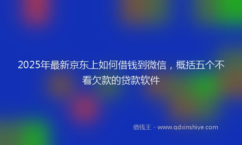 2025年最新京东上如何借钱到微信，概括五个不看欠款的贷款软件
