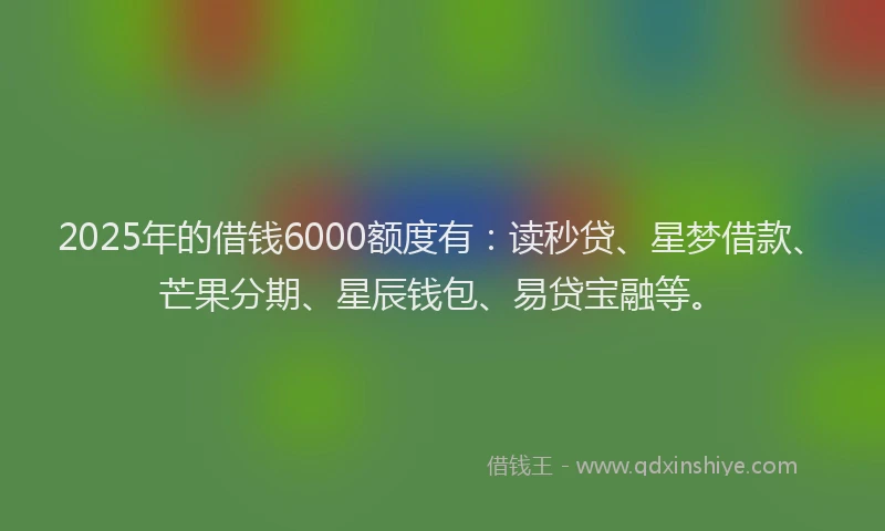 2025年的借钱6000额度有：读秒贷、星梦借款、芒果分期、星辰钱包、易贷宝融等。