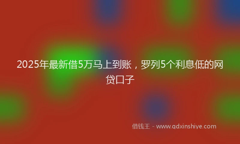 2025年最新借5万马上到账，罗列5个利息低的网贷口子