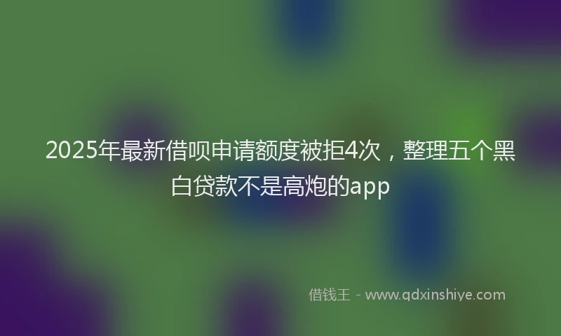2025年最新借呗申请额度被拒4次，整理五个黑白贷款不是高炮的app