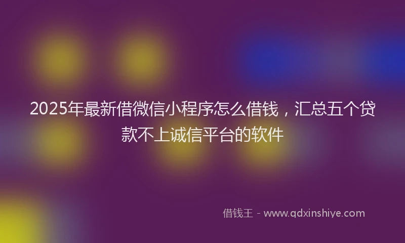 2025年最新借微信小程序怎么借钱，汇总五个贷款不上诚信平台的软件