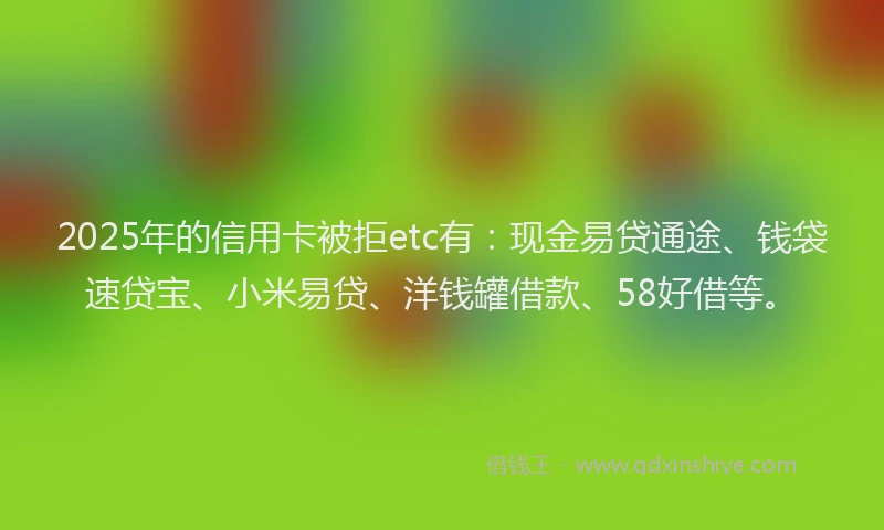 2025年的信用卡被拒etc有：现金易贷通途、钱袋速贷宝、小米易贷、洋钱罐借款、58好借等。
