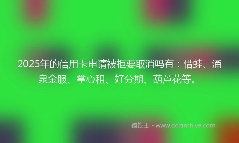 2025年的信用卡申请被拒要取消吗有：借蛙、涌泉金服、掌心租、好分期、葫芦花等。