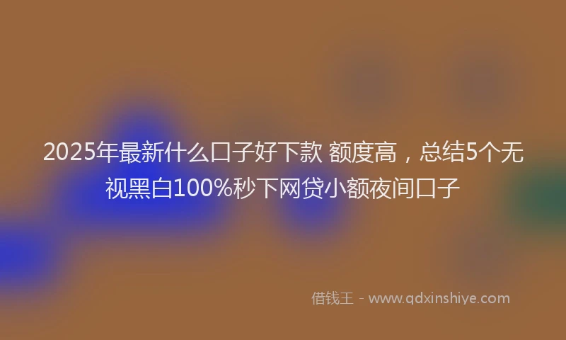 2025年最新什么口子好下款 额度高，总结5个无视黑白100%秒下网贷小额夜间口子