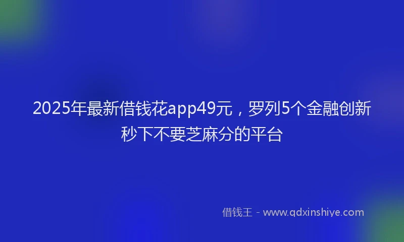2025年最新借钱花app49元，罗列5个金融创新秒下不要芝麻分的平台