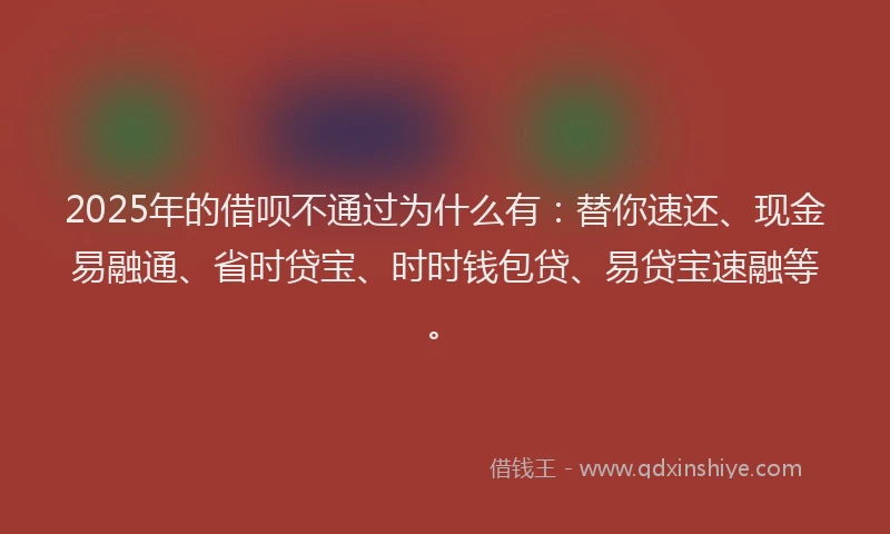 2025年的借呗不通过为什么有：替你速还、现金易融通、省时贷宝、时时钱包贷、易贷宝速融等。