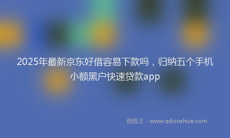 2025年最新京东好借容易下款吗，归纳五个手机小额黑户快速贷款app