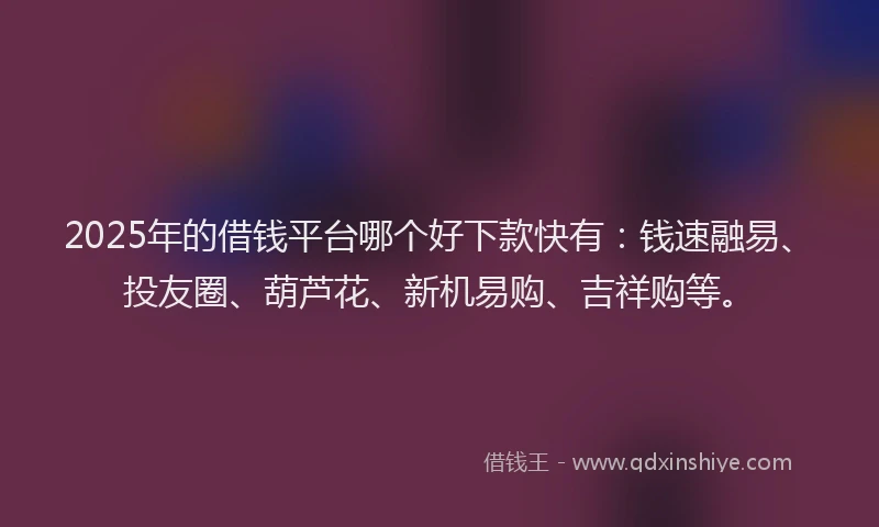 2025年的借钱平台哪个好下款快有：钱速融易、投友圈、葫芦花、新机易购、吉祥购等。