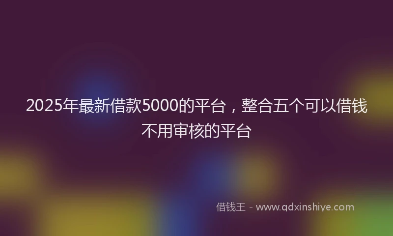 2025年最新借款5000的平台，整合五个可以借钱不用审核的平台