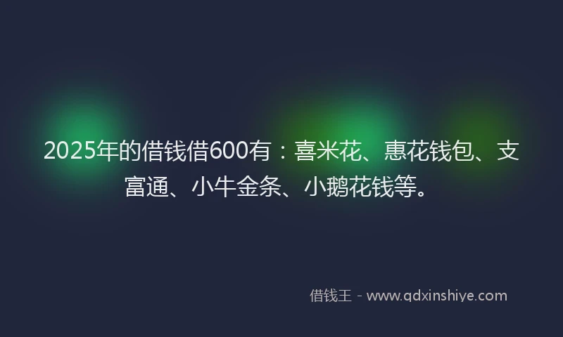 2025年的借钱借600有：喜米花、惠花钱包、支富通、小牛金条、小鹅花钱等。