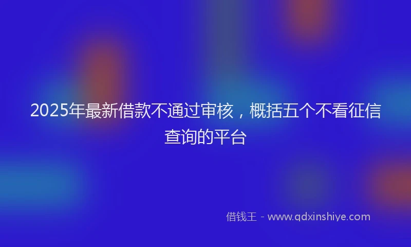 2025年最新借款不通过审核，概括五个不看征信查询的平台