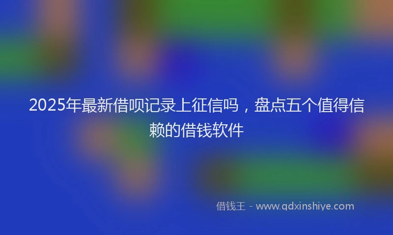 2025年最新借呗记录上征信吗，盘点五个值得信赖的借钱软件