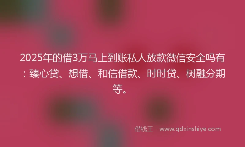 2025年的借3万马上到账私人放款微信安全吗有：臻心贷、想借、和信借款、时时贷、树融分期等。