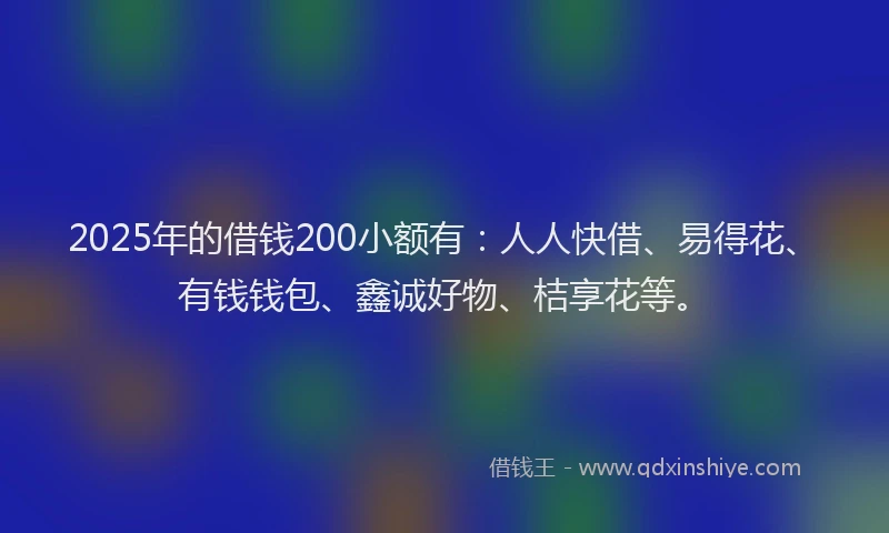 2025年的借钱200小额有：人人快借、易得花、有钱钱包、鑫诚好物、桔享花等。