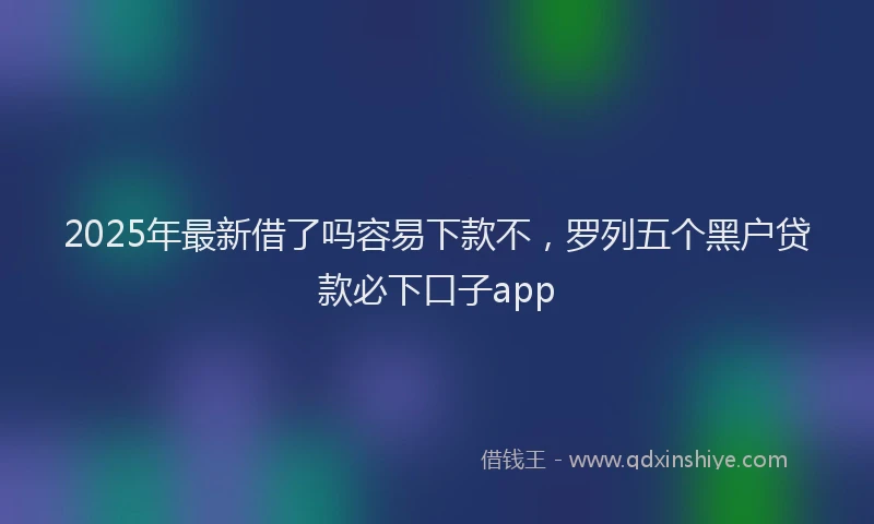 2025年最新借了吗容易下款不，罗列五个黑户贷款必下口子app