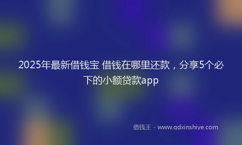 2025年最新借钱宝 借钱在哪里还款，分享5个必下的小额贷款app