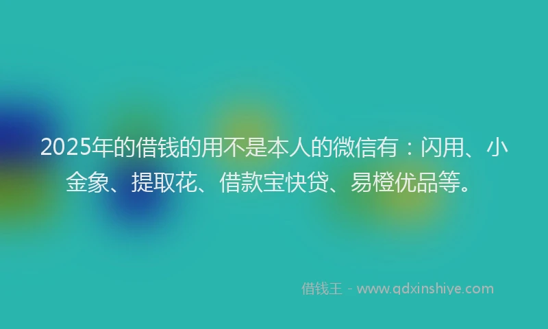 2025年的借钱的用不是本人的微信有：闪用、小金象、提取花、借款宝快贷、易橙优品等。