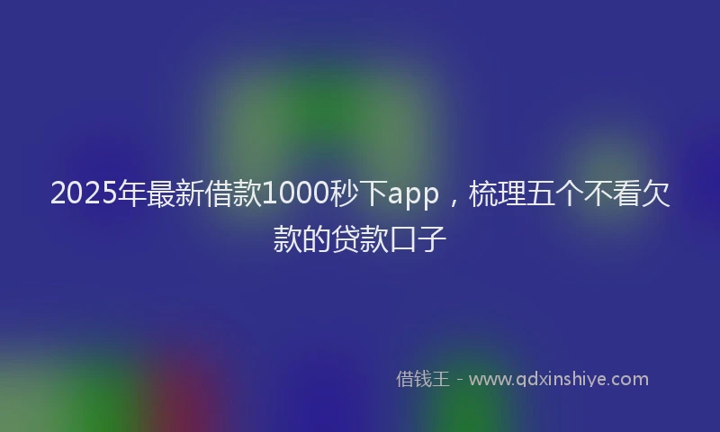 2025年最新借款1000秒下app，梳理五个不看欠款的贷款口子
