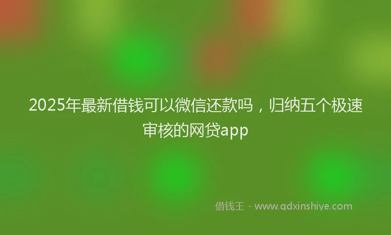 2025年最新借钱可以微信还款吗，归纳五个极速审核的网贷app